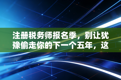 注册税务师报名季，别让犹豫偷走你的下一个五年，这是一场关于税与智的博弈
