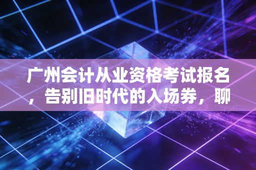 广州会计从业资格考试报名，告别旧时代的入场券，聊聊会计人当下的真实出路