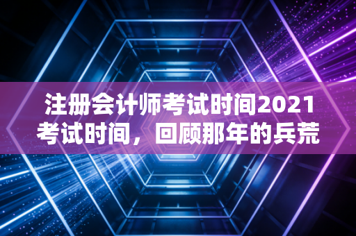 注册会计师考试时间2021考试时间，回顾那年的兵荒马乱，给当下考生的几点掏心窝子建议