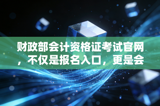 财政部会计资格证考试官网，不仅是报名入口，更是会计人职业生涯的定海神针