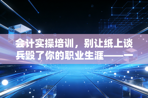 会计实操培训，别让纸上谈兵毁了你的职业生涯——一位注会老兵的真心话