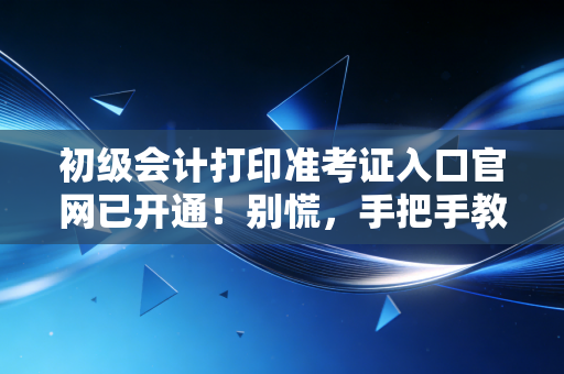 初级会计打印准考证入口官网已开通！别慌，手把手教你搞定这临门一脚，顺便聊聊那些年我们踩过的坑