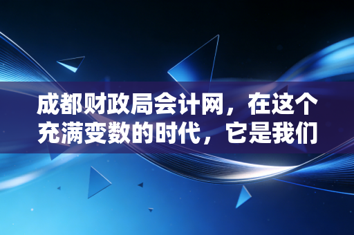 成都财政局会计网，在这个充满变数的时代，它是我们会计人最坚实的数字靠山