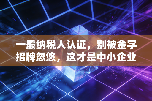 一般纳税人认证,别被金字招牌忽悠,这才是中小企业的税务真相