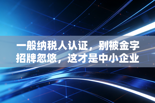一般纳税人认证，别被金字招牌忽悠，这才是中小企业的税务真相