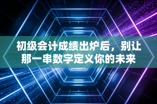 初级会计成绩出炉后,别让那一串数字定义你的未来