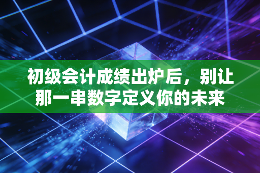 初级会计成绩出炉后,别让那一串数字定义你的未来