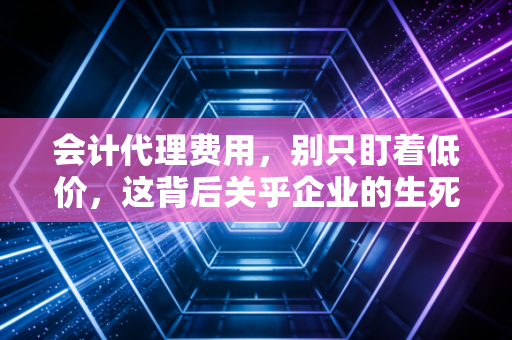 会计代理费用,别只盯着低价,这背后关乎企业的生死存亡与合规底线