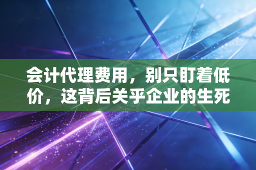会计代理费用,别只盯着低价,这背后关乎企业的生死存亡与合规底线