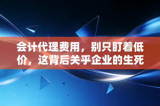 会计代理费用,别只盯着低价,这背后关乎企业的生死存亡与合规底线