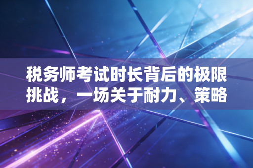 税务师考试时长背后的极限挑战，一场关于耐力、策略与心态的博弈
