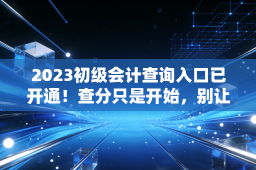 2023初级会计查询入口已开通!查分只是开始,别让这一纸证书定义你的全部未来