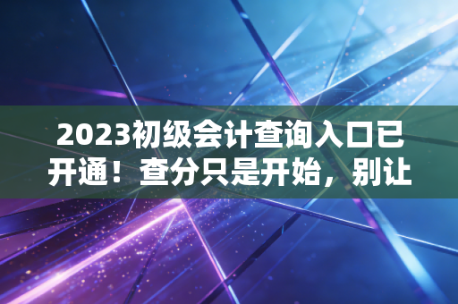 2023初级会计查询入口已开通!查分只是开始,别让这一纸证书定义你的全部未来