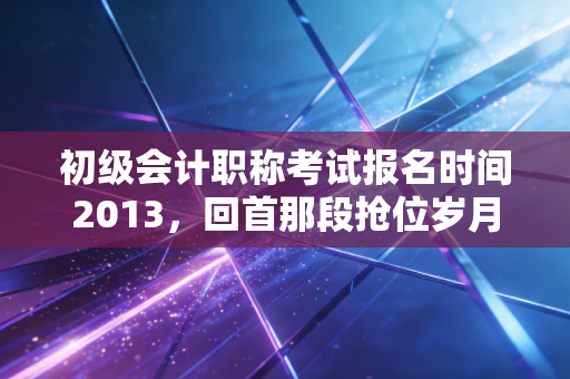 初级会计职称考试报名时间2013,回首那段抢位岁月,聊聊会计考证的变与不变