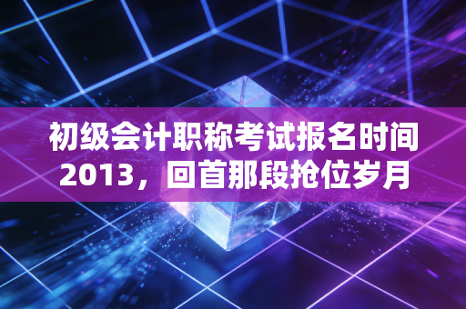 初级会计职称考试报名时间2013,回首那段抢位岁月,聊聊会计考证的变与不变