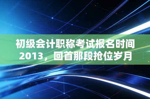 初级会计职称考试报名时间2013,回首那段抢位岁月,聊聊会计考证的变与不变