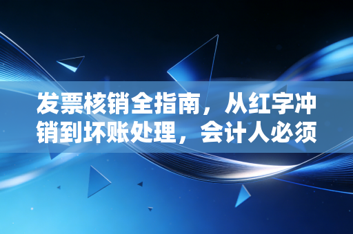 发票核销全指南,从红字冲销到坏账处理,会计人必须掌握的避坑法则