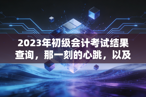 2023年初级会计考试结果查询，那一刻的心跳，以及这张证书对你意味着什么