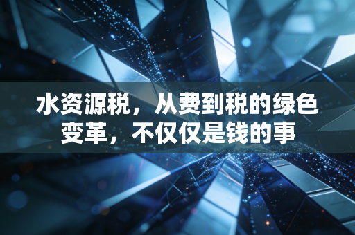 水资源税,从费到税的绿色变革,不仅仅是钱的事