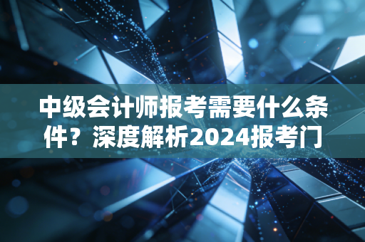 中级会计师报考需要什么条件?深度解析2024报考门槛与职业进阶之路