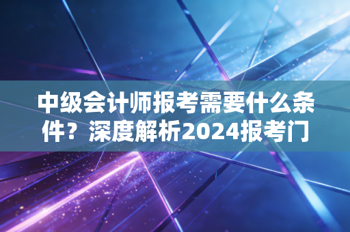 中级会计师报考需要什么条件?深度解析2024报考门槛与职业进阶之路