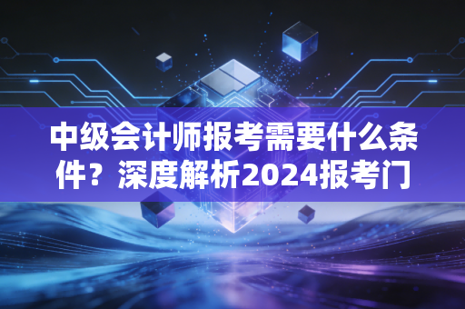 中级会计师报考需要什么条件？深度解析2024报考门槛与职业进阶之路