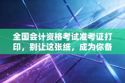 全国会计资格考试准考证打印,别让这张纸,成为你备考路上的拦路虎——一位注会老兵的肺腑之言
