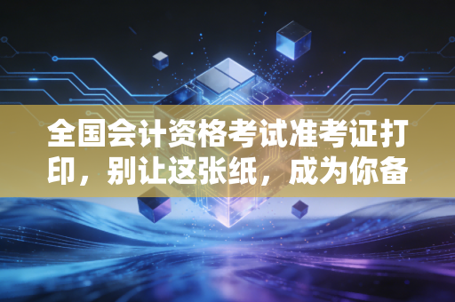 全国会计资格考试准考证打印,别让这张纸,成为你备考路上的拦路虎——一位注会老兵的肺腑之言