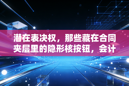 潜在表决权,那些藏在合同夹层里的隐形核按钮,会计师该如何拆解?