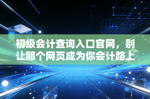 初级会计查询入口官网，别让那个网页成为你会计路上的拦路虎，聊聊查分背后的那些事儿