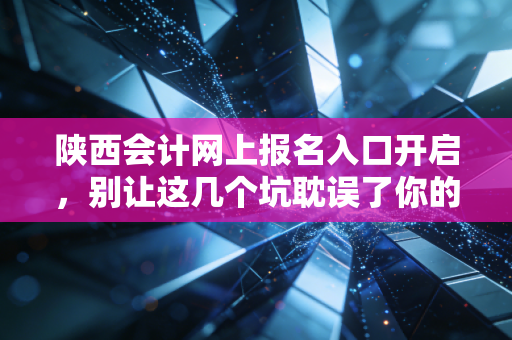 陕西会计网上报名入口开启,别让这几个坑耽误了你的会计晋升之路