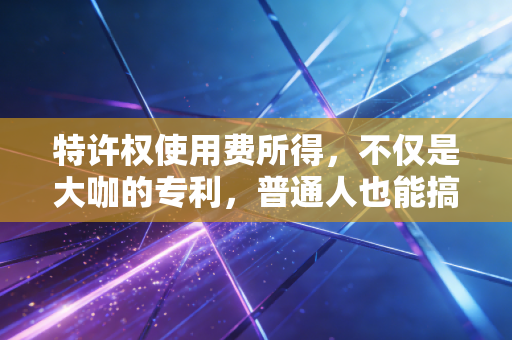 特许权使用费所得,不仅是大咖的专利,普通人也能搞懂的睡后收入与税务玄机