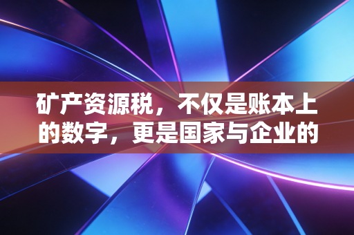 矿产资源税,不仅是账本上的数字,更是国家与企业的一场深度博弈