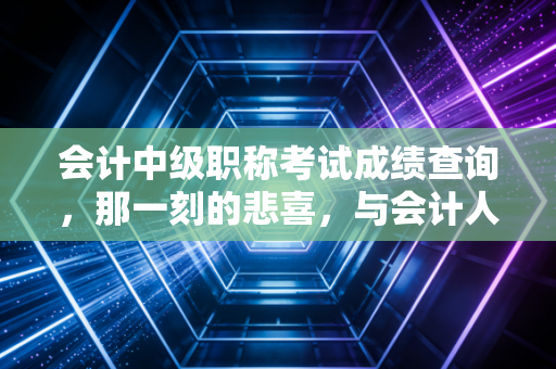 会计中级职称考试成绩查询，那一刻的悲喜，与会计人漫长进阶路的缩影