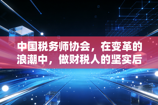 中国税务师协会,在变革的浪潮中,做财税人的坚实后盾与领航灯