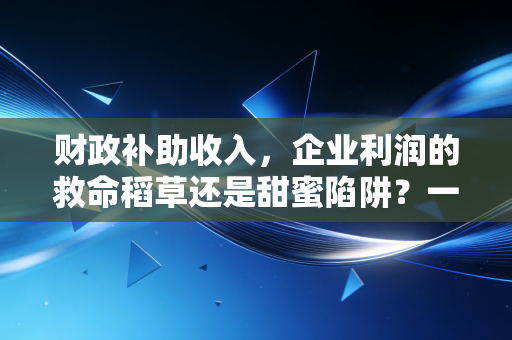 财政补助收入,企业利润的救命稻草还是甜蜜陷阱?一位注会老兵的真心话