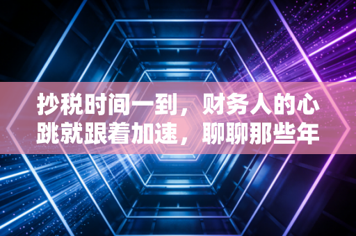 抄税时间一到，财务人的心跳就跟着加速，聊聊那些年我们踩过的坑与应对之道