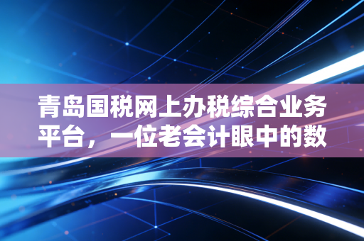 青岛国税网上办税综合业务平台,一位老会计眼中的数字化变革与实操心得