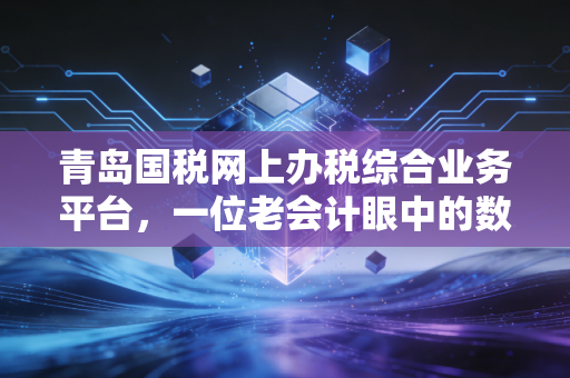 青岛国税网上办税综合业务平台，一位老会计眼中的数字化变革与实操心得