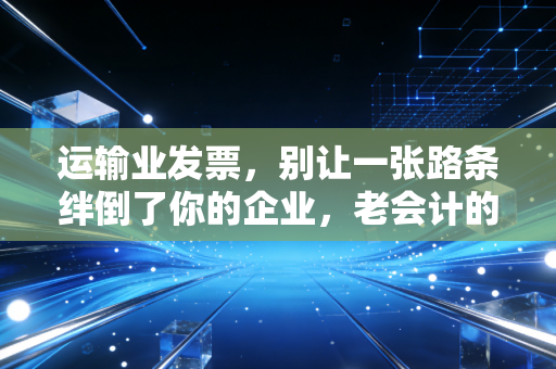 运输业发票，别让一张路条绊倒了你的企业，老会计的肺腑之言