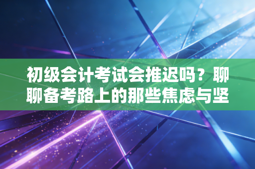 初级会计考试会推迟吗？聊聊备考路上的那些焦虑与坚持
