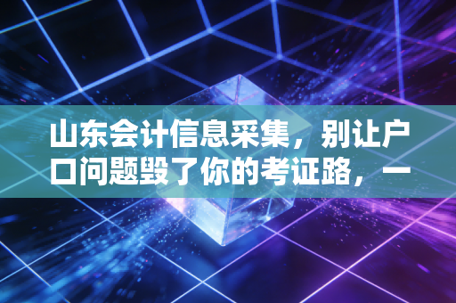 山东会计信息采集，别让户口问题毁了你的考证路，一位老注会的大实话