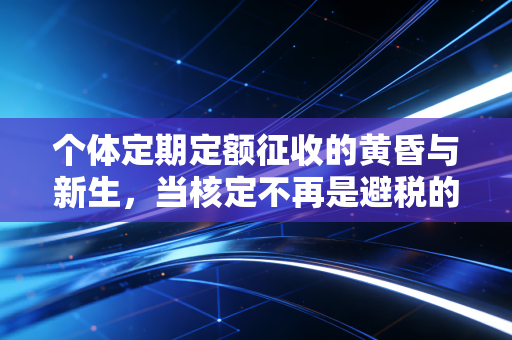 个体定期定额征收的黄昏与新生,当核定不再是避税的温床