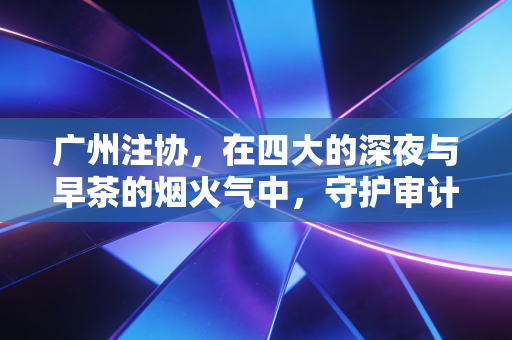 广州注协,在四大的深夜与早茶的烟火气中,守护审计人的初心与远方