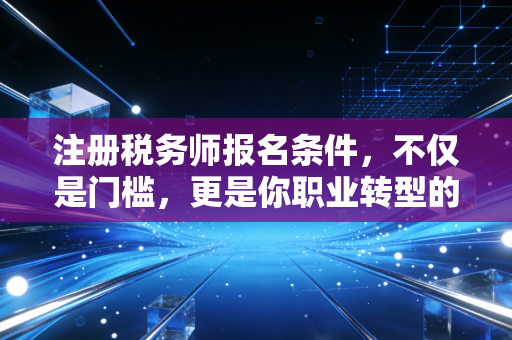 注册税务师报名条件，不仅是门槛，更是你职业转型的第一张入场券
