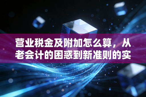 营业税金及附加怎么算,从老会计的困惑到新准则的实操全解析