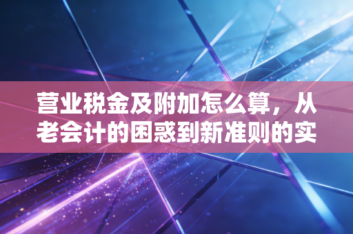 营业税金及附加怎么算，从老会计的困惑到新准则的实操全解析
