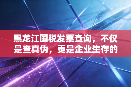 黑龙江国税发票查询，不仅是查真伪，更是企业生存的护身符