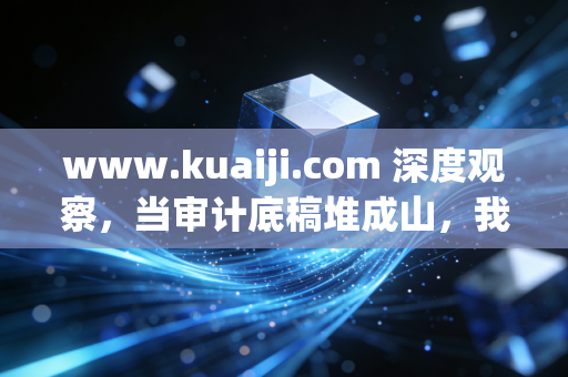 www.kuaiji.com 深度观察，当审计底稿堆成山，我们该如何在枯燥与焦虑中寻找会计人的诗与远方？