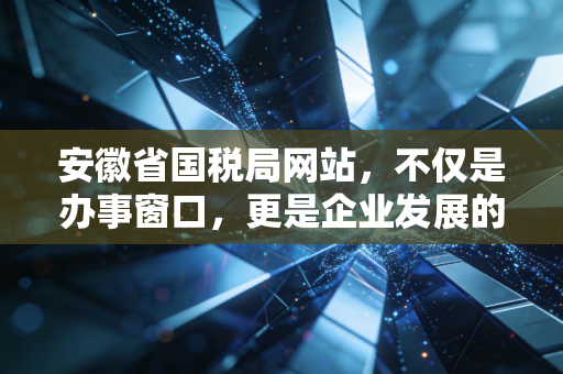 安徽省国税局网站,不仅是办事窗口,更是企业发展的数字助推器——一位资深注会的深度观察与实操感悟